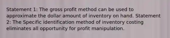 Statement 1: The gross profit method can be used to approximate the dollar amount of inventory on hand. Statement 2: The Specific identification method of inventory costing eliminates all opportunity for profit manipulation.