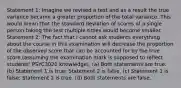 Statement 1: Imagine we revised a test and as a result the true variance became a greater proportion of the total variance. This would mean that the standard deviation of scores of a single person taking the test multiple times would become smaller. Statement 2: The fact that I cannot ask students everything about the course in this examination will decrease the proportion of the observed score that can be accounted for by the true score (assuming the examination mark is supposed to reflect students' PSYC3020 knowledge). (a) Both statements are true. (b) Statement 1 is true; Statement 2 is false. (c) Statement 1 is false; Statement 2 is true. (d) Both statements are false.