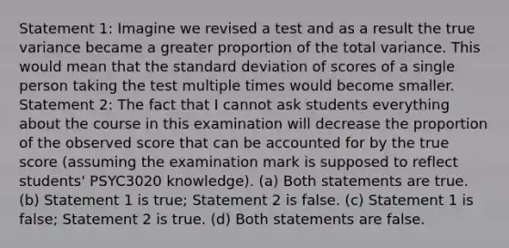 Statement 1: Imagine we revised a test and as a result the true variance became a greater proportion of the total variance. This would mean that the standard deviation of scores of a single person taking the test multiple times would become smaller. Statement 2: The fact that I cannot ask students everything about the course in this examination will decrease the proportion of the observed score that can be accounted for by the true score (assuming the examination mark is supposed to reflect students' PSYC3020 knowledge). (a) Both statements are true. (b) Statement 1 is true; Statement 2 is false. (c) Statement 1 is false; Statement 2 is true. (d) Both statements are false.