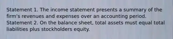 Statement 1. The income statement presents a summary of the firm's revenues and expenses over an accounting period. Statement 2. On the balance sheet, total assets must equal total liabilities plus stockholders equity.