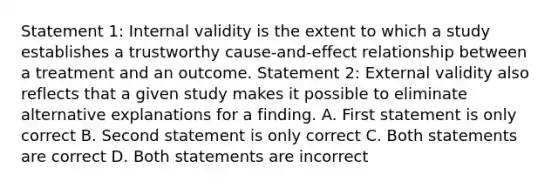 Statement 1: Internal validity is the extent to which a study establishes a trustworthy cause-and-effect relationship between a treatment and an outcome. Statement 2: External validity also reflects that a given study makes it possible to eliminate alternative explanations for a finding. A. First statement is only correct B. Second statement is only correct C. Both statements are correct D. Both statements are incorrect