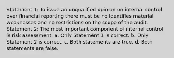 Statement 1: To issue an unqualified opinion on internal control over financial reporting there must be no identifies material weaknesses and no restrictions on the scope of the audit. Statement 2: The most important component of internal control is risk assessment. a. Only Statement 1 is correct. b. Only Statement 2 is correct. c. Both statements are true. d. Both statements are false.