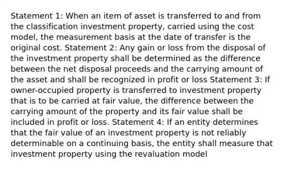 Statement 1: When an item of asset is transferred to and from the classification investment property, carried using the cost model, the measurement basis at the date of transfer is the original cost. Statement 2: Any gain or loss from the disposal of the investment property shall be determined as the difference between the net disposal proceeds and the carrying amount of the asset and shall be recognized in profit or loss Statement 3: If owner-occupied property is transferred to investment property that is to be carried at fair value, the difference between the carrying amount of the property and its fair value shall be included in profit or loss. Statement 4: If an entity determines that the fair value of an investment property is not reliably determinable on a continuing basis, the entity shall measure that investment property using the revaluation model