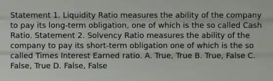 Statement 1. Liquidity Ratio measures the ability of the company to pay its long-term obligation, one of which is the so called Cash Ratio. Statement 2. Solvency Ratio measures the ability of the company to pay its short-term obligation one of which is the so called Times Interest Earned ratio. A. True, True B. True, False C. False, True D. False, False