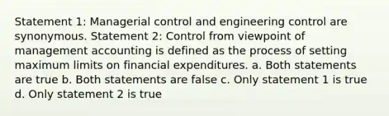 Statement 1: Managerial control and engineering control are synonymous. Statement 2: Control from viewpoint of management accounting is defined as the process of setting maximum limits on financial expenditures. a. Both statements are true b. Both statements are false c. Only statement 1 is true d. Only statement 2 is true