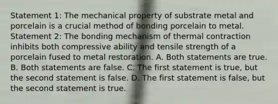 Statement 1: The mechanical property of substrate metal and porcelain is a crucial method of bonding porcelain to metal. Statement 2: The bonding mechanism of thermal contraction inhibits both compressive ability and tensile strength of a porcelain fused to metal restoration. A. Both statements are true. B. Both statements are false. C. The first statement is true, but the second statement is false. D. The first statement is false, but the second statement is true.