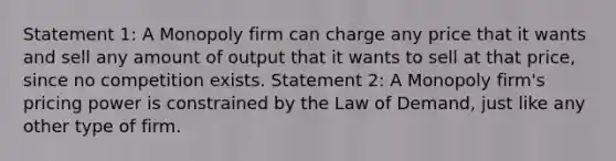 Statement 1: A Monopoly firm can charge any price that it wants and sell any amount of output that it wants to sell at that price, since no competition exists. Statement 2: A Monopoly firm's pricing power is constrained by the Law of Demand, just like any other type of firm.