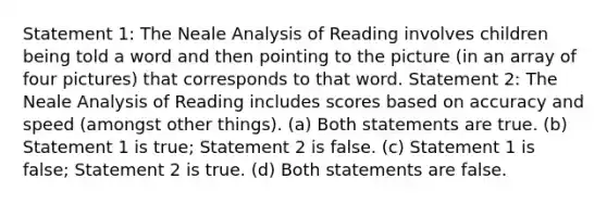 Statement 1: The Neale Analysis of Reading involves children being told a word and then pointing to the picture (in an array of four pictures) that corresponds to that word. Statement 2: The Neale Analysis of Reading includes scores based on accuracy and speed (amongst other things). (a) Both statements are true. (b) Statement 1 is true; Statement 2 is false. (c) Statement 1 is false; Statement 2 is true. (d) Both statements are false.