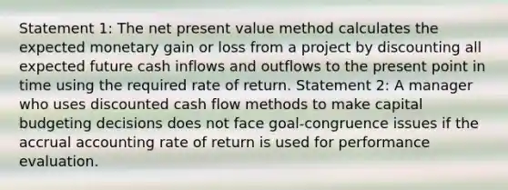 Statement 1: The net present value method calculates the expected monetary gain or loss from a project by discounting all expected future cash inflows and outflows to the present point in time using the required rate of return. Statement 2: A manager who uses discounted cash flow methods to make capital budgeting decisions does not face goal-congruence issues if the accrual accounting rate of return is used for performance evaluation.