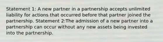 Statement 1: A new partner in a partnership accepts unlimited liability for actions that occurred before that partner joined the partnership. Statement 2:The admission of a new partner into a partnership can occur without any new assets being invested into the partnership.