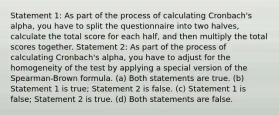 Statement 1: As part of the process of calculating Cronbach's alpha, you have to split the questionnaire into two halves, calculate the total score for each half, and then multiply the total scores together. Statement 2: As part of the process of calculating Cronbach's alpha, you have to adjust for the homogeneity of the test by applying a special version of the Spearman-Brown formula. (a) Both statements are true. (b) Statement 1 is true; Statement 2 is false. (c) Statement 1 is false; Statement 2 is true. (d) Both statements are false.