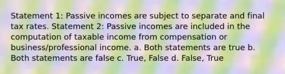 Statement 1: Passive incomes are subject to separate and final tax rates. Statement 2: Passive incomes are included in the computation of taxable income from compensation or business/professional income. a. Both statements are true b. Both statements are false c. True, False d. False, True