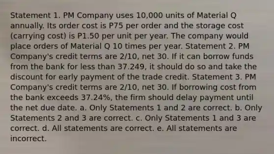 Statement 1. PM Company uses 10,000 units of Material Q annually. Its order cost is P75 per order and the storage cost (carrying cost) is P1.50 per unit per year. The company would place orders of Material Q 10 times per year. Statement 2. PM Company's credit terms are 2/10, net 30. If it can borrow funds from the bank for less than 37.249, it should do so and take the discount for early payment of the trade credit. Statement 3. PM Company's credit terms are 2/10, net 30. If borrowing cost from the bank exceeds 37.24%, the firm should delay payment until the net due date. a. Only Statements 1 and 2 are correct. b. Only Statements 2 and 3 are correct. c. Only Statements 1 and 3 are correct. d. All statements are correct. e. All statements are incorrect.