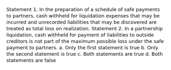 Statement 1. In the preparation of a schedule of safe payments to partners, cash withheld for liquidation expenses that may be incurred and unrecorded liabilities that may be discovered are treated as total loss on realization. Statement 2. In a partnership liquidation, cash withheld for payment of liabilities to outside creditors is not part of the maximum possible loss under the safe payment to partners. a. Only the first statement is true b. Only the second statement is true c. Both statements are true d. Both statements are false