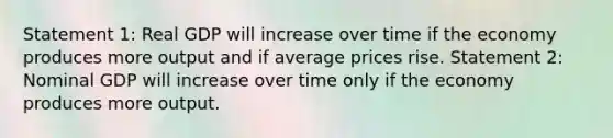 Statement 1: Real GDP will increase over time if the economy produces more output and if average prices rise. Statement 2: Nominal GDP will increase over time only if the economy produces more output.