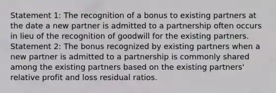 Statement 1: The recognition of a bonus to existing partners at the date a new partner is admitted to a partnership often occurs in lieu of the recognition of goodwill for the existing partners. Statement 2: The bonus recognized by existing partners when a new partner is admitted to a partnership is commonly shared among the existing partners based on the existing partners' relative profit and loss residual ratios.