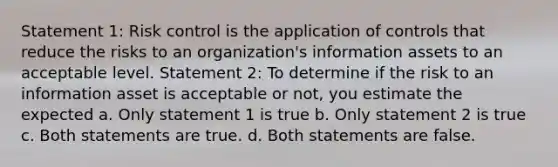 Statement 1: Risk control is the application of controls that reduce the risks to an organization's information assets to an acceptable level. Statement 2: To determine if the risk to an information asset is acceptable or not, you estimate the expected a. Only statement 1 is true b. Only statement 2 is true c. Both statements are true. d. Both statements are false.