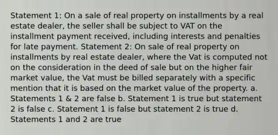 Statement 1: On a sale of real property on installments by a real estate dealer, the seller shall be subject to VAT on the installment payment received, including interests and penalties for late payment. Statement 2: On sale of real property on installments by real estate dealer, where the Vat is computed not on the consideration in the deed of sale but on the higher fair market value, the Vat must be billed separately with a specific mention that it is based on the market value of the property. a. Statements 1 & 2 are false b. Statement 1 is true but statement 2 is false c. Statement 1 is false but statement 2 is true d. Statements 1 and 2 are true