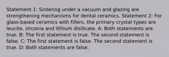 Statement 1: Sintering under a vacuum and glazing are strengthening mechanisms for dental ceramics. Statement 2: For glass-based ceramics with fillers, the primary crystal types are leucite, zirconia and lithium disilicate. A: Both statements are true. B: The first statement is true. The second statement is false. C: The first statement is false. The second statement is true. D: Both statements are false.