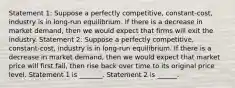 Statement 1: Suppose a perfectly competitive, constant-cost, industry is in long-run equilibrium. If there is a decrease in market demand, then we would expect that firms will exit the industry. Statement 2: Suppose a perfectly competitive, constant-cost, industry is in long-run equilibrium. If there is a decrease in market demand, then we would expect that market price will first fall, then rise back over time to its original price level. Statement 1 is _______. Statement 2 is ______.