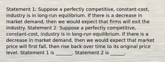 Statement 1: Suppose a perfectly competitive, constant-cost, industry is in long-run equilibrium. If there is a decrease in market demand, then we would expect that firms will exit the industry. Statement 2: Suppose a perfectly competitive, constant-cost, industry is in long-run equilibrium. If there is a decrease in market demand, then we would expect that market price will first fall, then rise back over time to its original price level. Statement 1 is _______. Statement 2 is ______.