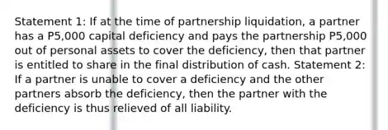 Statement 1: If at the time of partnership liquidation, a partner has a P5,000 capital deficiency and pays the partnership P5,000 out of personal assets to cover the deficiency, then that partner is entitled to share in the final distribution of cash. Statement 2: If a partner is unable to cover a deficiency and the other partners absorb the deficiency, then the partner with the deficiency is thus relieved of all liability.