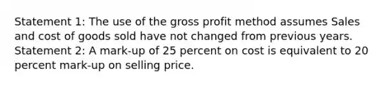 Statement 1: The use of the gross profit method assumes Sales and cost of goods sold have not changed from previous years. Statement 2: A mark-up of 25 percent on cost is equivalent to 20 percent mark-up on selling price.