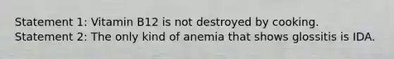 Statement 1: Vitamin B12 is not destroyed by cooking. Statement 2: The only kind of anemia that shows glossitis is IDA.