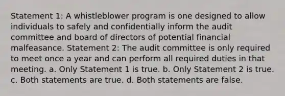 Statement 1: A whistleblower program is one designed to allow individuals to safely and confidentially inform the audit committee and board of directors of potential financial malfeasance. Statement 2: The audit committee is only required to meet once a year and can perform all required duties in that meeting. a. Only Statement 1 is true. b. Only Statement 2 is true. c. Both statements are true. d. Both statements are false.