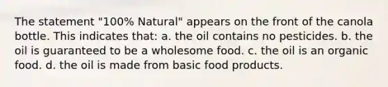 The statement "100% Natural" appears on the front of the canola bottle. This indicates that: a. the oil contains no pesticides. b. the oil is guaranteed to be a wholesome food. c. the oil is an organic food. d. the oil is made from basic food products.