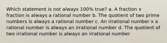 Which statement is not always 100% true? a. A fraction x fraction is always a rational number b. The quotient of two prime numbers is always a rational number c. An irrational number x a rational number is always an irrational number d. The quotient of two irrational number is always an irrational number