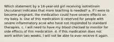 Which statement by a 14-year-old girl receiving isotretinoin (Accutane) indicates that more teaching is needed? a. If I were to become pregnant, the medication could have severe effects on my baby. b. Use of this medication is reserved for people with severe inflammatory acne who have not responded to standard therapies. c. I will need to have my blood checked to monitor for side effects of this medication. d. If this medication does not work within two weeks, I will not be able to ever receive it again.