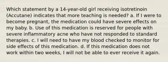 Which statement by a 14-year-old girl receiving isotretinoin (Accutane) indicates that more teaching is needed? a. If I were to become pregnant, the medication could have severe effects on my baby. b. Use of this medication is reserved for people with severe inflammatory acne who have not responded to standard therapies. c. I will need to have my blood checked to monitor for side effects of this medication. d. If this medication does not work within two weeks, I will not be able to ever receive it again.