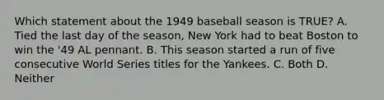 Which statement about the 1949 baseball season is TRUE? A. Tied the last day of the season, New York had to beat Boston to win the '49 AL pennant. B. This season started a run of five consecutive World Series titles for the Yankees. C. Both D. Neither