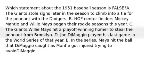 Which statement about the 1951 baseball season is FALSE?A. The Giants stole signs later in the season to climb into a tie for the pennant with the Dodgers. B. HOF center fielders Mickey Mantle and Willie Mays began their rookie seasons this year. C. The Giants Willie Mays hit a playoff-winning homer to steal the pennant from Brooklyn. D. Joe DiMaggio played his last game in the World Series of that year. E. In the series, Mays hit the ball that DiMaggio caught as Mantle got injured trying to avoidDiMaggio.