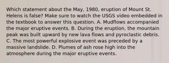 Which statement about the May, 1980, eruption of Mount St. Helens is false? Make sure to watch the USGS video embedded in the textbook to answer this question. A. Mudflows accompanied the major eruptive events. B. During the eruption, the mountain peak was built upward by new lava flows and pyroclastic debris. C. The most powerful explosive event was preceded by a massive landslide. D. Plumes of ash rose high into the atmosphere during the major eruptive events.