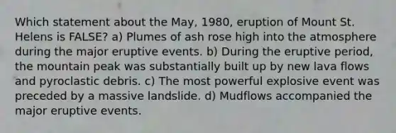 Which statement about the May, 1980, eruption of Mount St. Helens is FALSE? a) Plumes of ash rose high into the atmosphere during the major eruptive events. b) During the eruptive period, the mountain peak was substantially built up by new lava flows and pyroclastic debris. c) The most powerful explosive event was preceded by a massive landslide. d) Mudflows accompanied the major eruptive events.