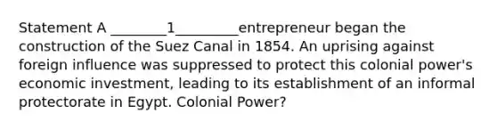 Statement A ________1_________entrepreneur began the construction of the Suez Canal in 1854. An uprising against foreign influence was suppressed to protect this colonial power's economic investment, leading to its establishment of an informal protectorate in Egypt. Colonial Power?