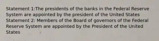 Statement 1:The presidents of the banks in the Federal Reserve System are appointed by the president of the United States Statement 2: Members of the Board of governors of the Federal Reserve System are appointed by the President of the United States