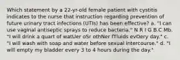 Which statement by a 22-yr-old female patient with cystitis indicates to the nurse that instruction regarding prevention of future urinary tract infections (UTIs) has been effective? a. "I can use vaginal antiseptic sprays to reduce bacteria." N R I G B.C Mb. "I will drink a quart of watUer oSr othNer fTluids evOery day." c. "I will wash with soap and water before sexual intercourse." d. "I will empty my bladder every 3 to 4 hours during the day."