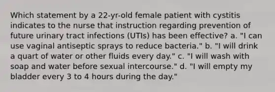 Which statement by a 22-yr-old female patient with cystitis indicates to the nurse that instruction regarding prevention of future urinary tract infections (UTIs) has been effective? a. "I can use vaginal antiseptic sprays to reduce bacteria." b. "I will drink a quart of water or other fluids every day." c. "I will wash with soap and water before sexual intercourse." d. "I will empty my bladder every 3 to 4 hours during the day."