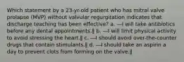 Which statement by a 23-yr-old patient who has mitral valve prolapse (MVP) without valvular regurgitation indicates that discharge teaching has been effective? a. ―I will take antibiotics before any dental appointments.‖ b. ―I will limit physical activity to avoid stressing the heart.‖ c. ―I should avoid over-the-counter drugs that contain stimulants.‖ d. ―I should take an aspirin a day to prevent clots from forming on the valve.‖