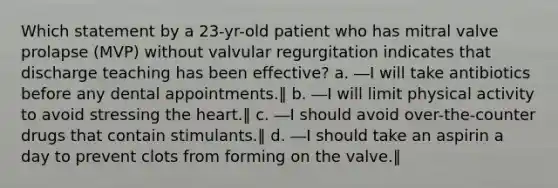 Which statement by a 23-yr-old patient who has mitral valve prolapse (MVP) without valvular regurgitation indicates that discharge teaching has been effective? a. ―I will take antibiotics before any dental appointments.‖ b. ―I will limit physical activity to avoid stressing the heart.‖ c. ―I should avoid over-the-counter drugs that contain stimulants.‖ d. ―I should take an aspirin a day to prevent clots from forming on the valve.‖