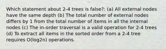 Which statement about 2-4 trees is false?: (a) All external nodes have the same depth (b) The total number of external nodes differs by 1 from the total number of items in all the internal nodes (c) The in-order traversal is a valid operation for 2-4 trees (d) To extract all items in the sorted order from a 2-4 tree requires O(log2n) operations.