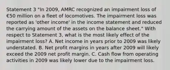 Statement 3 "In 2009, AMRC recognized an impairment loss of €50 million on a fleet of locomotives. The impairment loss was reported as 'other income' in the income statement and reduced the carrying amount of the assets on the balance sheet." With respect to Statement 3, what is the most likely effect of the impairment loss? A. Net income in years prior to 2009 was likely understated. B. Net profit margins in years after 2009 will likely exceed the 2009 net profit margin. C. Cash flow from operating activities in 2009 was likely lower due to the impairment loss.