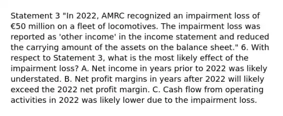 Statement 3 "In 2022, AMRC recognized an impairment loss of €50 million on a fleet of locomotives. The impairment loss was reported as 'other income' in the income statement and reduced the carrying amount of the assets on the balance sheet." 6. With respect to Statement 3, what is the most likely effect of the impairment loss? A. Net income in years prior to 2022 was likely understated. B. Net profit margins in years after 2022 will likely exceed the 2022 net profit margin. C. Cash flow from operating activities in 2022 was likely lower due to the impairment loss.