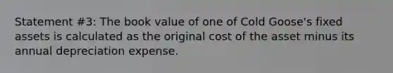 Statement #3: The book value of one of Cold Goose's fixed assets is calculated as the original cost of the asset minus its annual depreciation expense.