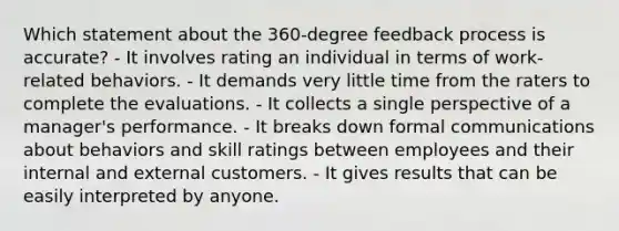 Which statement about the 360-degree feedback process is accurate? - It involves rating an individual in terms of work-related behaviors. - It demands very little time from the raters to complete the evaluations. - It collects a single perspective of a manager's performance. - It breaks down formal communications about behaviors and skill ratings between employees and their internal and external customers. - It gives results that can be easily interpreted by anyone.