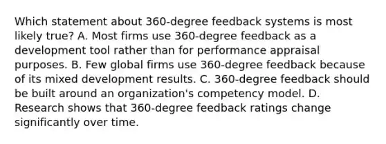 Which statement about 360-degree feedback systems is most likely true? A. Most firms use 360-degree feedback as a development tool rather than for performance appraisal purposes. B. Few global firms use 360-degree feedback because of its mixed development results. C. 360-degree feedback should be built around an organization's competency model. D. Research shows that 360-degree feedback ratings change significantly over time.