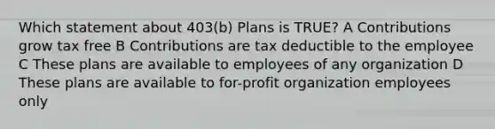 Which statement about 403(b) Plans is TRUE? A Contributions grow tax free B Contributions are tax deductible to the employee C These plans are available to employees of any organization D These plans are available to for-profit organization employees only